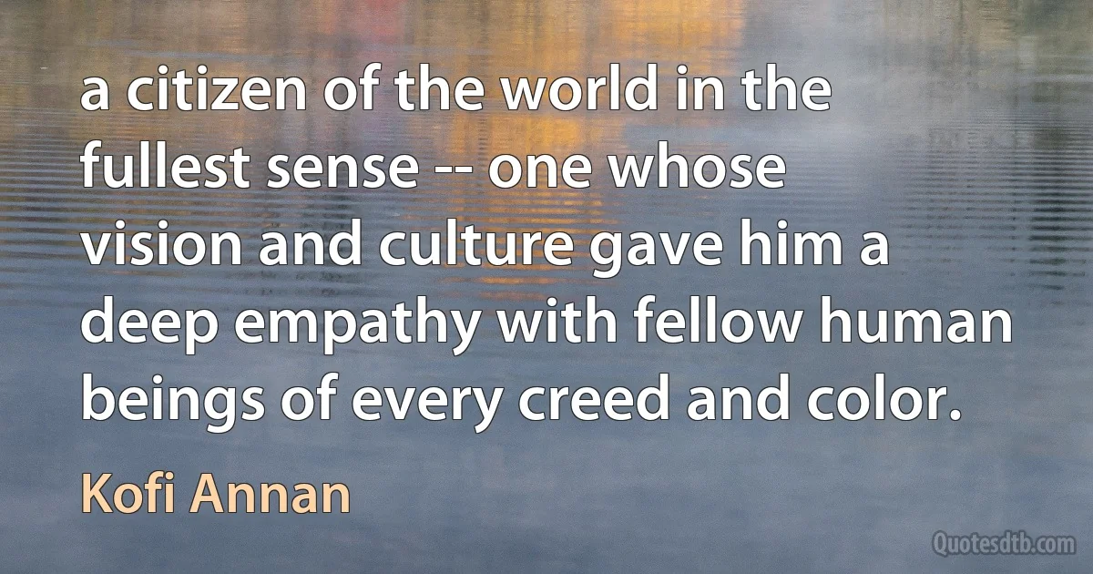 a citizen of the world in the fullest sense -- one whose vision and culture gave him a deep empathy with fellow human beings of every creed and color. (Kofi Annan)