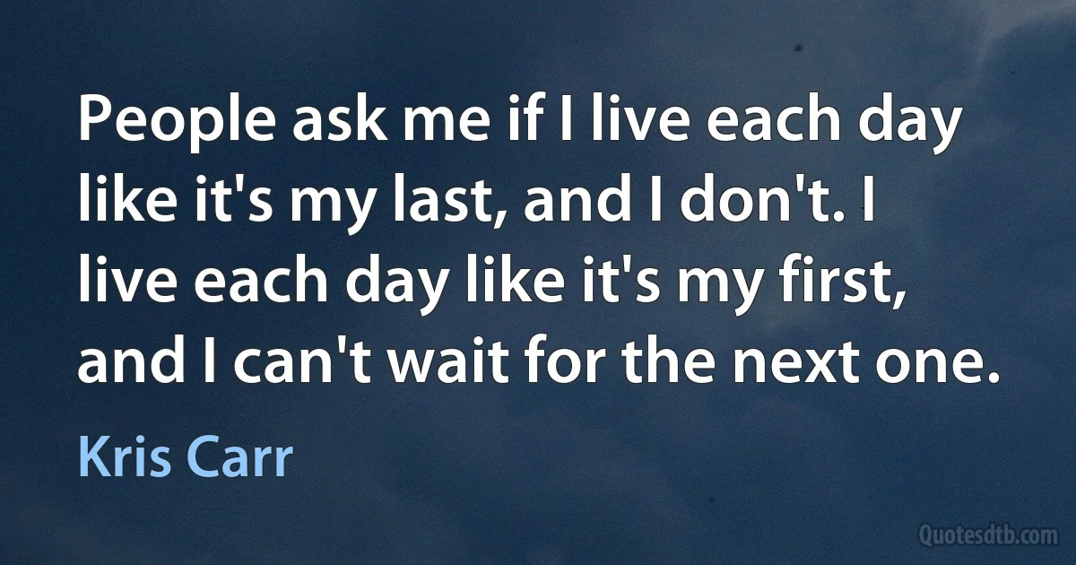 People ask me if I live each day like it's my last, and I don't. I live each day like it's my first, and I can't wait for the next one. (Kris Carr)