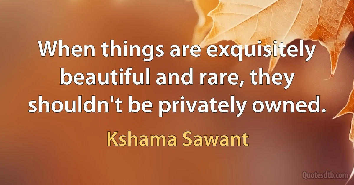 When things are exquisitely beautiful and rare, they shouldn't be privately owned. (Kshama Sawant)