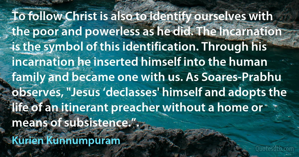 To follow Christ is also to identify ourselves with the poor and powerless as he did. The Incarnation is the symbol of this identification. Through his incarnation he inserted himself into the human family and became one with us. As Soares-Prabhu observes, "Jesus ‘declasses' himself and adopts the life of an itinerant preacher without a home or means of subsistence.”. (Kurien Kunnumpuram)