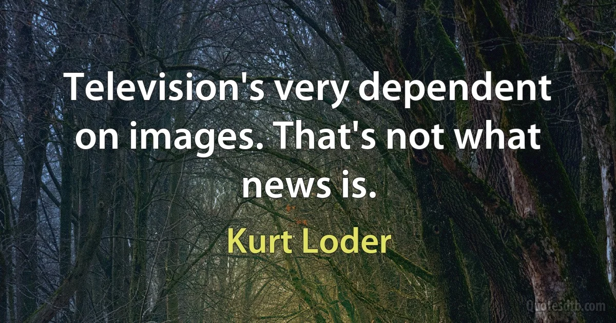 Television's very dependent on images. That's not what news is. (Kurt Loder)