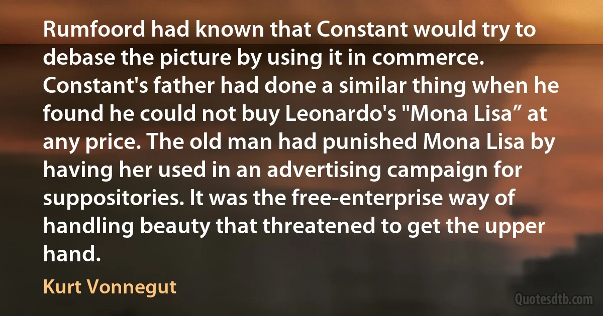 Rumfoord had known that Constant would try to debase the picture by using it in commerce. Constant's father had done a similar thing when he found he could not buy Leonardo's "Mona Lisa” at any price. The old man had punished Mona Lisa by having her used in an advertising campaign for suppositories. It was the free-enterprise way of handling beauty that threatened to get the upper hand. (Kurt Vonnegut)