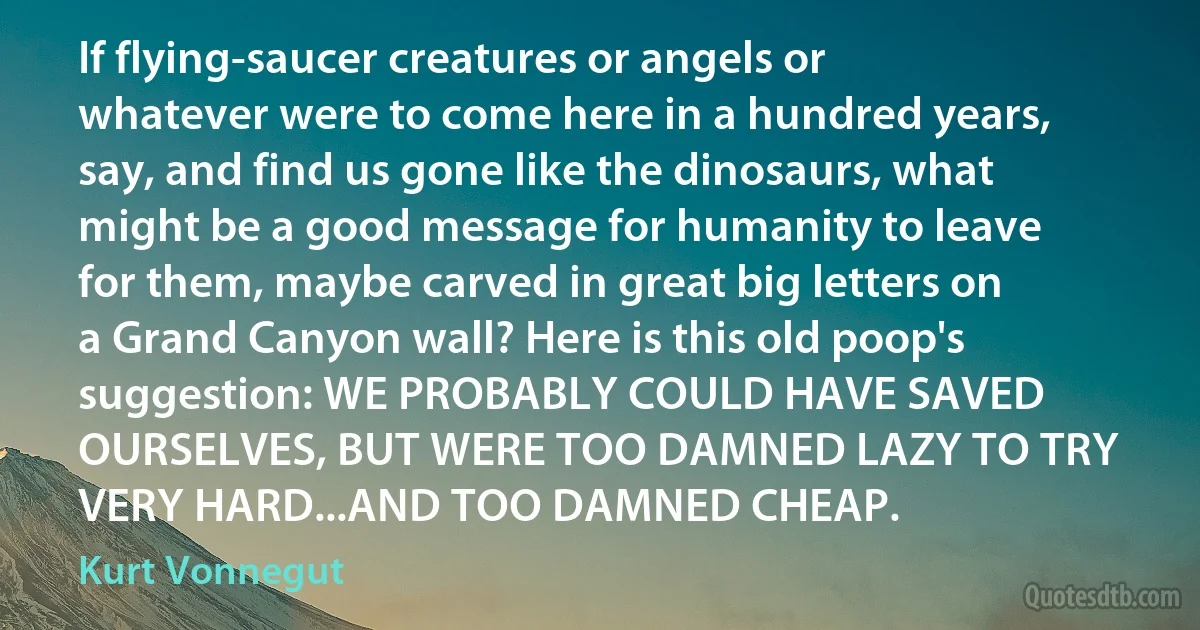 If flying-saucer creatures or angels or whatever were to come here in a hundred years, say, and find us gone like the dinosaurs, what might be a good message for humanity to leave for them, maybe carved in great big letters on a Grand Canyon wall? Here is this old poop's suggestion: WE PROBABLY COULD HAVE SAVED OURSELVES, BUT WERE TOO DAMNED LAZY TO TRY VERY HARD...AND TOO DAMNED CHEAP. (Kurt Vonnegut)