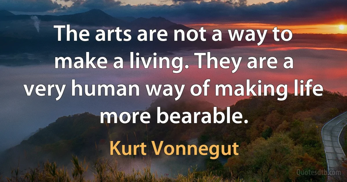 The arts are not a way to make a living. They are a very human way of making life more bearable. (Kurt Vonnegut)