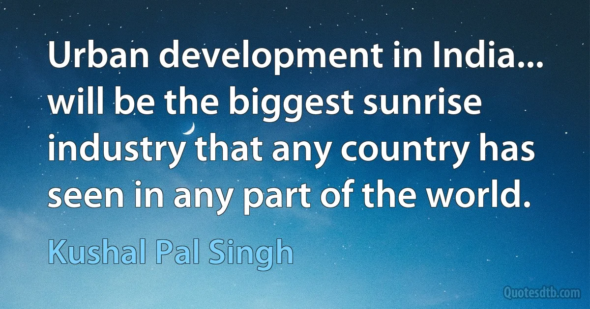 Urban development in India... will be the biggest sunrise industry that any country has seen in any part of the world. (Kushal Pal Singh)