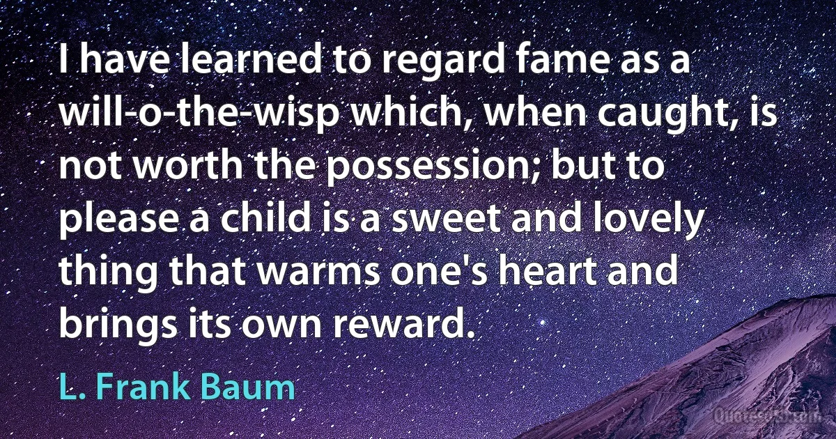 I have learned to regard fame as a will-o-the-wisp which, when caught, is not worth the possession; but to please a child is a sweet and lovely thing that warms one's heart and brings its own reward. (L. Frank Baum)