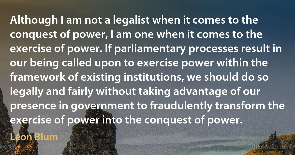 Although I am not a legalist when it comes to the conquest of power, I am one when it comes to the exercise of power. If parliamentary processes result in our being called upon to exercise power within the framework of existing institutions, we should do so legally and fairly without taking advantage of our presence in government to fraudulently transform the exercise of power into the conquest of power. (Léon Blum)