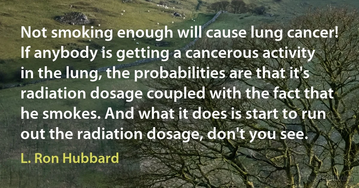 Not smoking enough will cause lung cancer! If anybody is getting a cancerous activity in the lung, the probabilities are that it's radiation dosage coupled with the fact that he smokes. And what it does is start to run out the radiation dosage, don't you see. (L. Ron Hubbard)