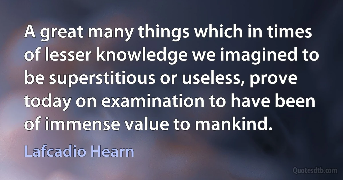 A great many things which in times of lesser knowledge we imagined to be superstitious or useless, prove today on examination to have been of immense value to mankind. (Lafcadio Hearn)