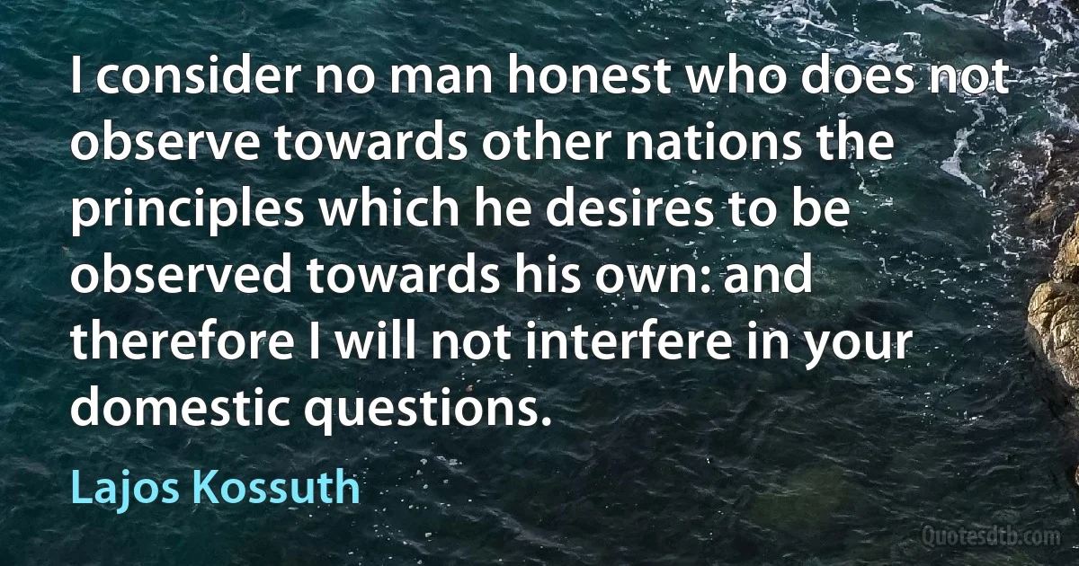 I consider no man honest who does not observe towards other nations the principles which he desires to be observed towards his own: and therefore I will not interfere in your domestic questions. (Lajos Kossuth)