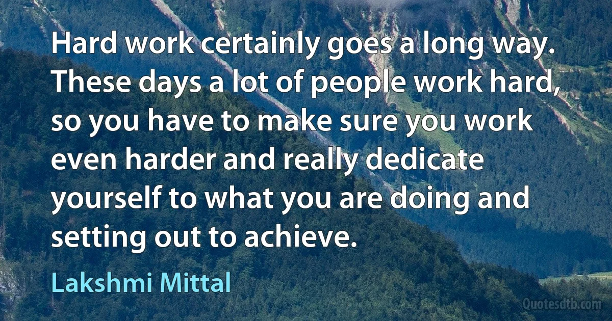 Hard work certainly goes a long way. These days a lot of people work hard, so you have to make sure you work even harder and really dedicate yourself to what you are doing and setting out to achieve. (Lakshmi Mittal)