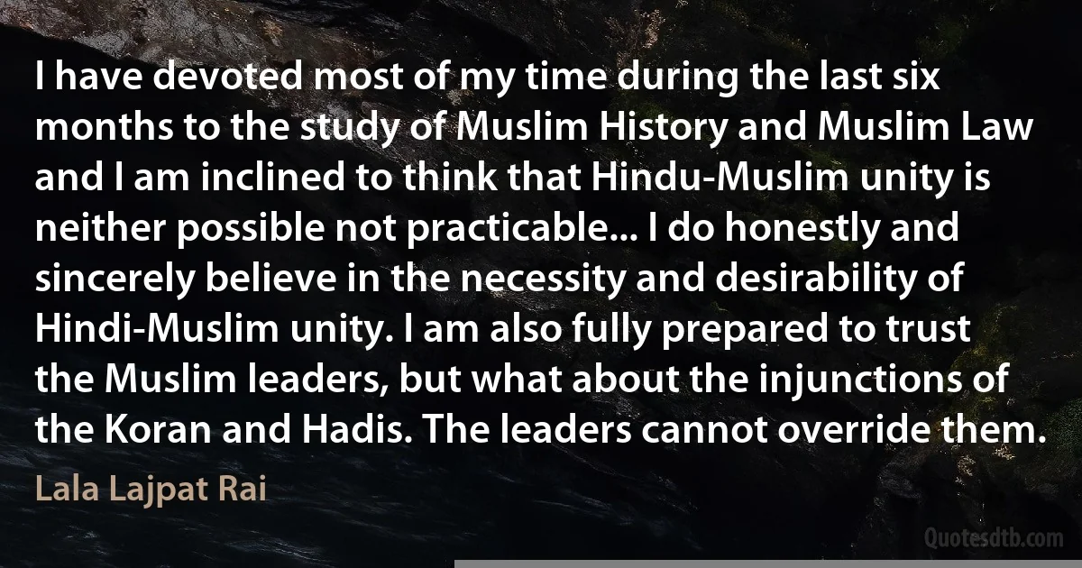 I have devoted most of my time during the last six months to the study of Muslim History and Muslim Law and I am inclined to think that Hindu-Muslim unity is neither possible not practicable... I do honestly and sincerely believe in the necessity and desirability of Hindi-Muslim unity. I am also fully prepared to trust the Muslim leaders, but what about the injunctions of the Koran and Hadis. The leaders cannot override them. (Lala Lajpat Rai)