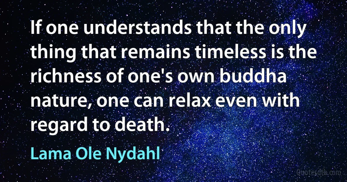 If one understands that the only thing that remains timeless is the richness of one's own buddha nature, one can relax even with regard to death. (Lama Ole Nydahl)