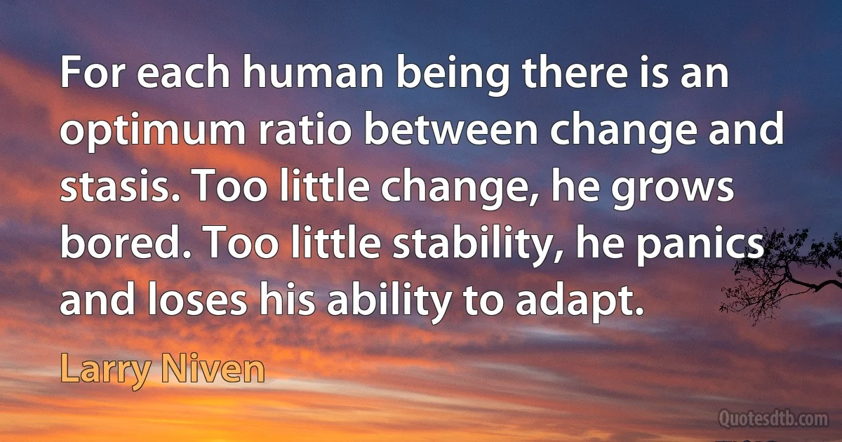 For each human being there is an optimum ratio between change and stasis. Too little change, he grows bored. Too little stability, he panics and loses his ability to adapt. (Larry Niven)