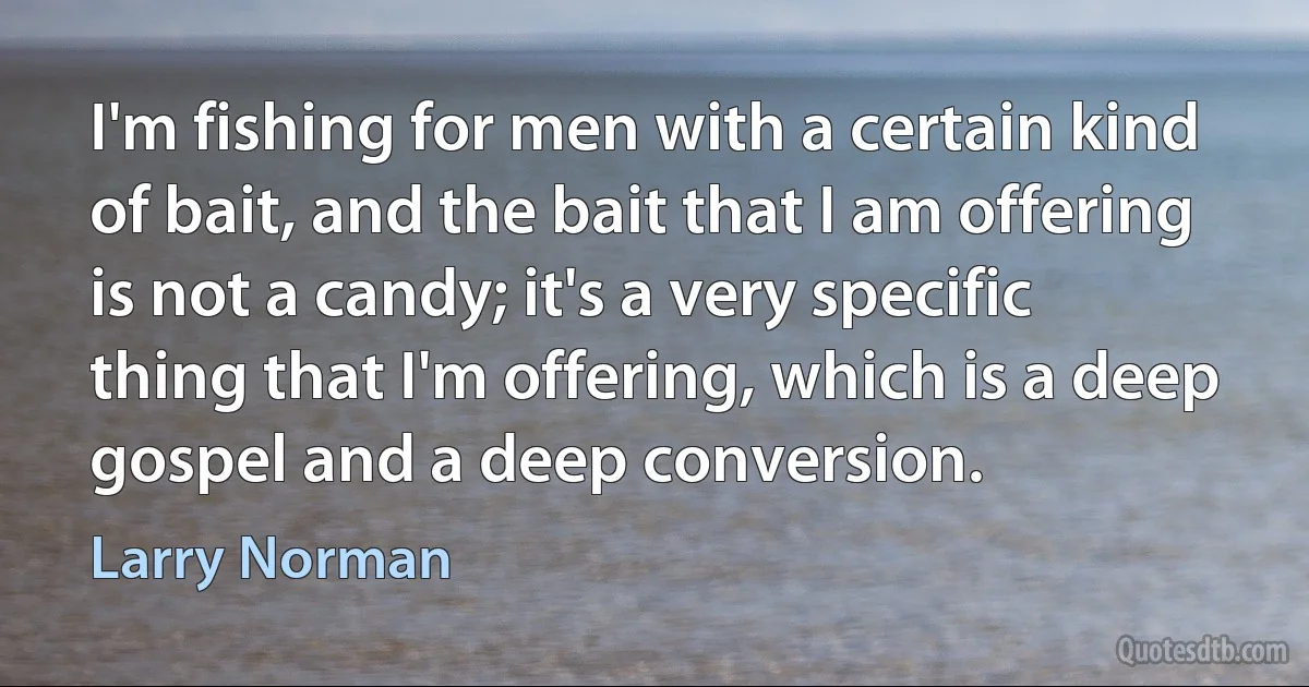 I'm fishing for men with a certain kind of bait, and the bait that I am offering is not a candy; it's a very specific thing that I'm offering, which is a deep gospel and a deep conversion. (Larry Norman)