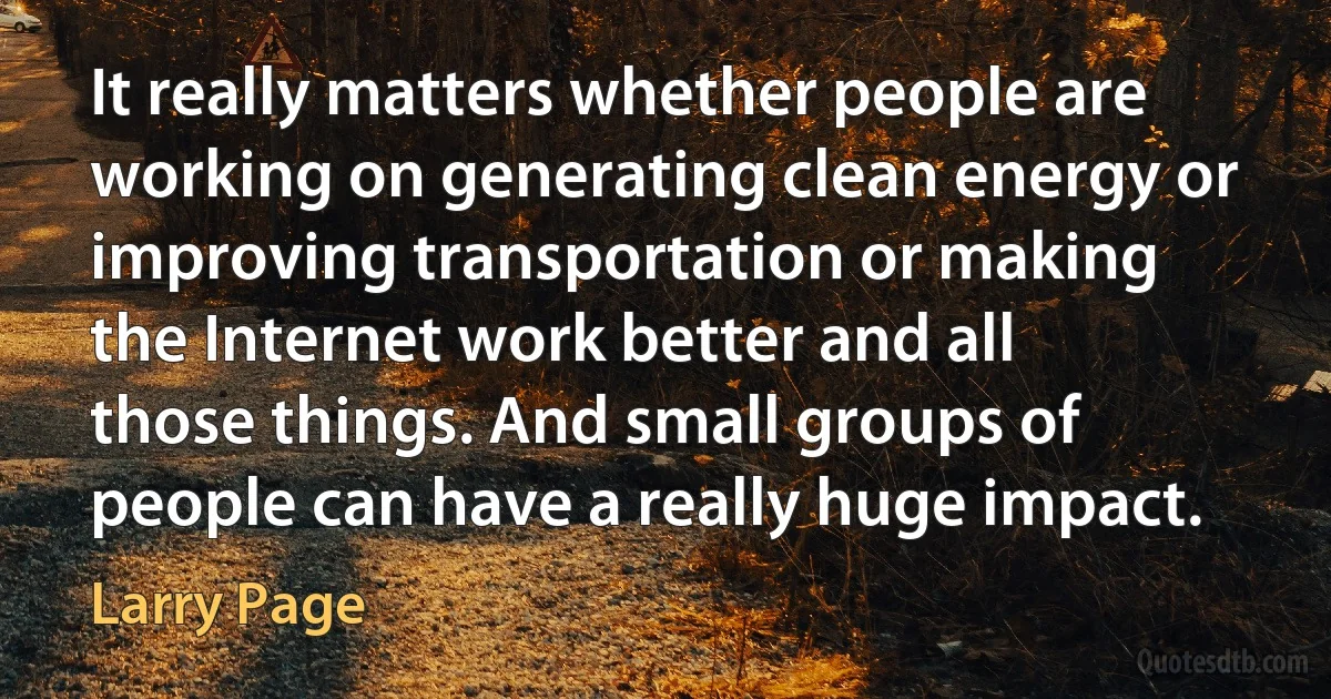 It really matters whether people are working on generating clean energy or improving transportation or making the Internet work better and all those things. And small groups of people can have a really huge impact. (Larry Page)