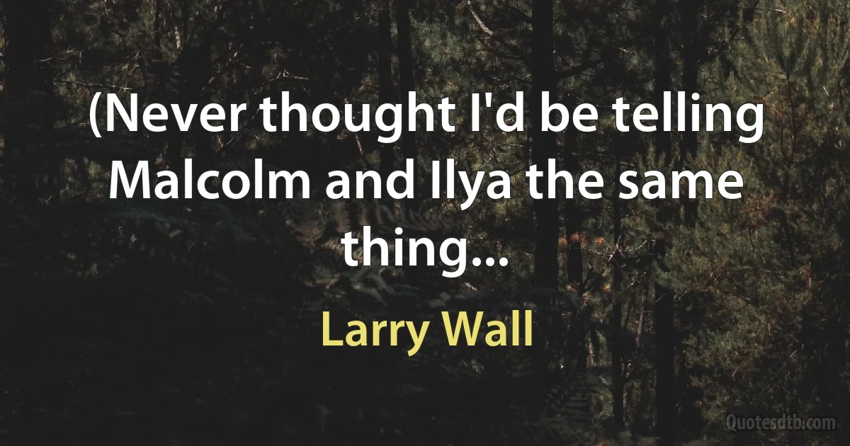 (Never thought I'd be telling Malcolm and Ilya the same thing... (Larry Wall)