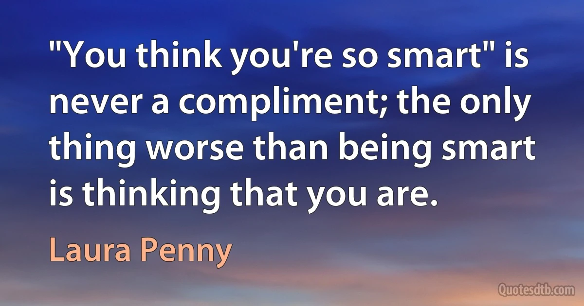 "You think you're so smart" is never a compliment; the only thing worse than being smart is thinking that you are. (Laura Penny)