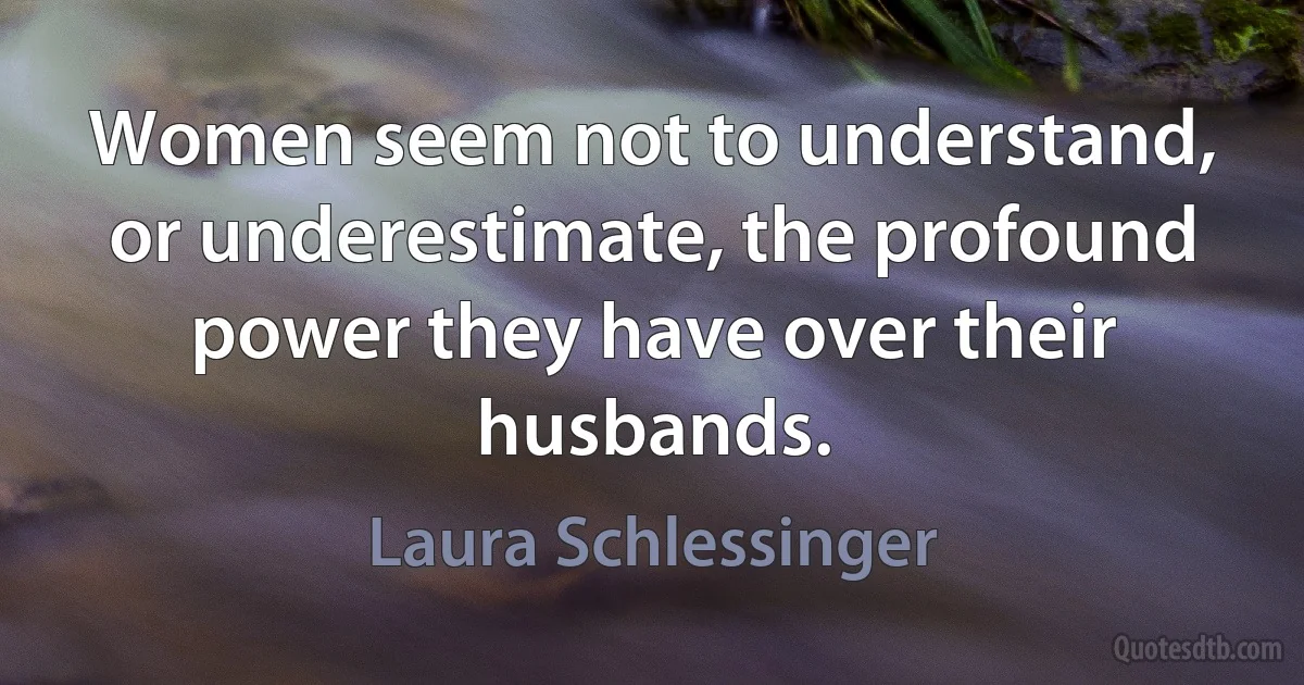 Women seem not to understand, or underestimate, the profound power they have over their husbands. (Laura Schlessinger)