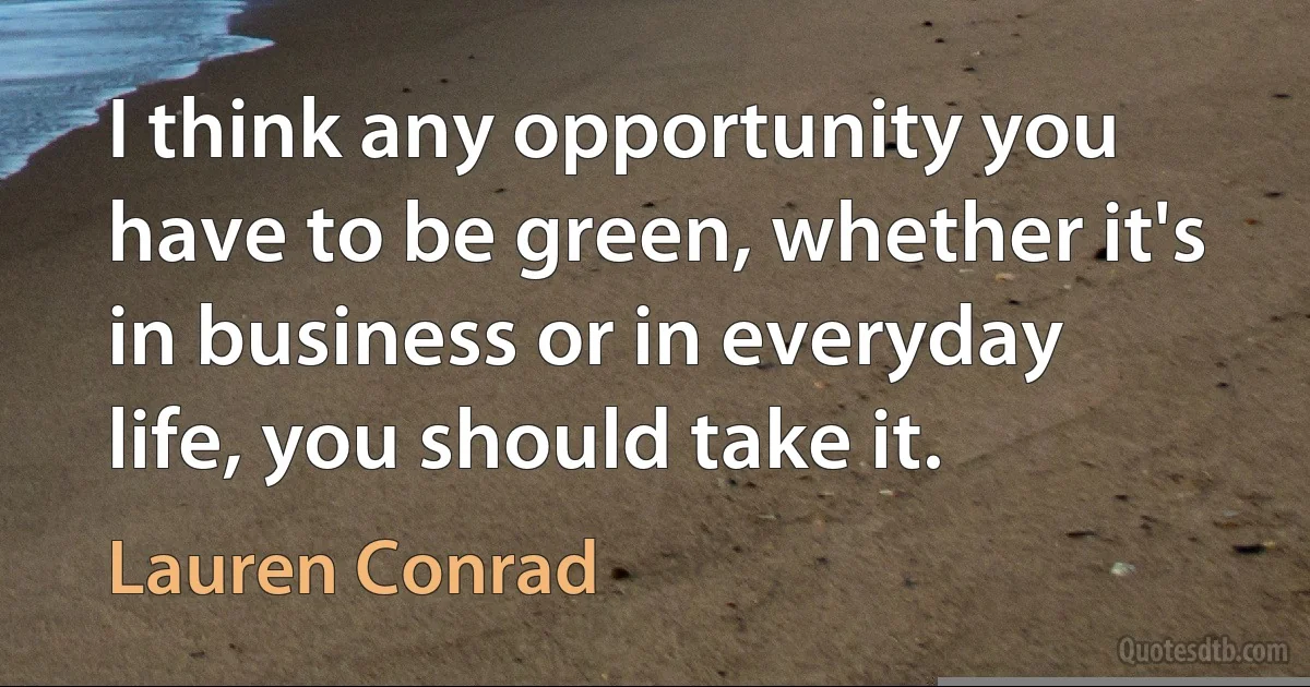 I think any opportunity you have to be green, whether it's in business or in everyday life, you should take it. (Lauren Conrad)