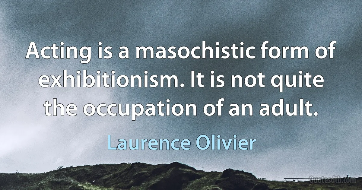 Acting is a masochistic form of exhibitionism. It is not quite the occupation of an adult. (Laurence Olivier)