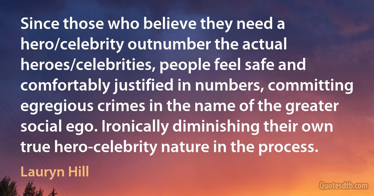 Since those who believe they need a hero/celebrity outnumber the actual heroes/celebrities, people feel safe and comfortably justified in numbers, committing egregious crimes in the name of the greater social ego. Ironically diminishing their own true hero-celebrity nature in the process. (Lauryn Hill)