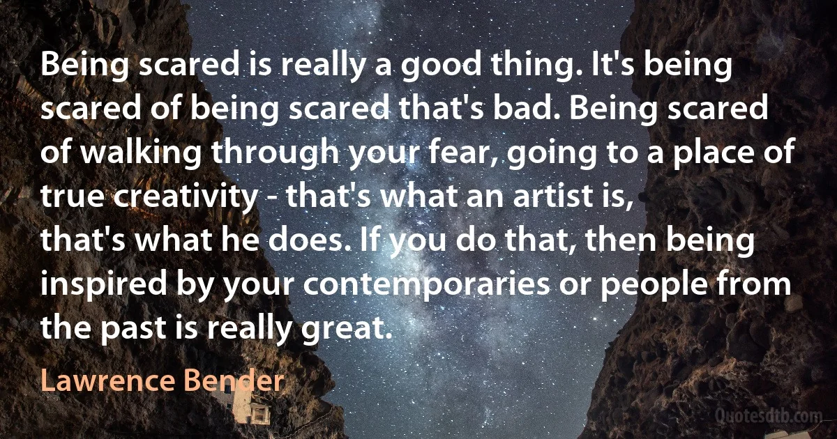 Being scared is really a good thing. It's being scared of being scared that's bad. Being scared of walking through your fear, going to a place of true creativity - that's what an artist is, that's what he does. If you do that, then being inspired by your contemporaries or people from the past is really great. (Lawrence Bender)