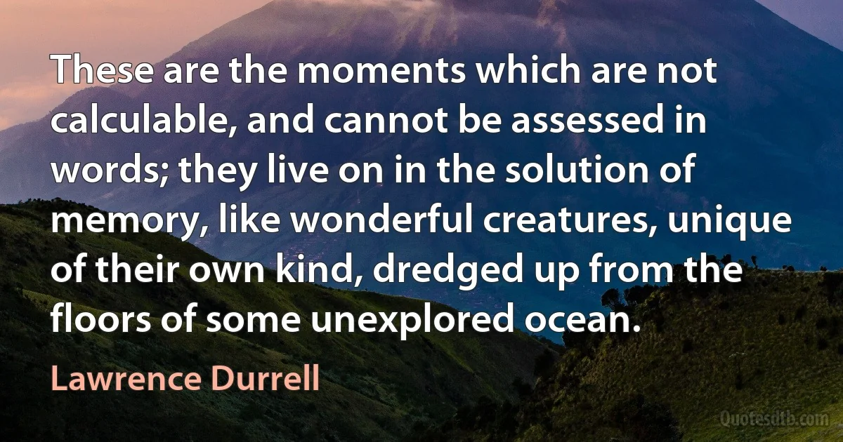 These are the moments which are not calculable, and cannot be assessed in words; they live on in the solution of memory, like wonderful creatures, unique of their own kind, dredged up from the floors of some unexplored ocean. (Lawrence Durrell)