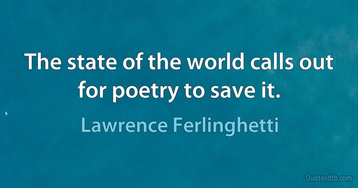 The state of the world calls out for poetry to save it. (Lawrence Ferlinghetti)