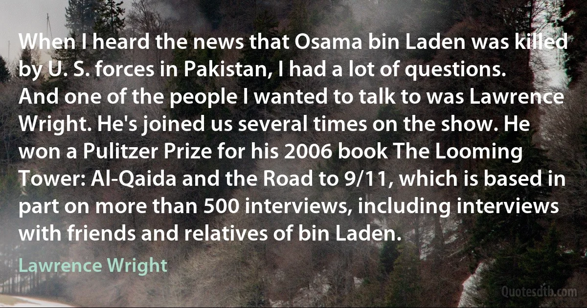 When I heard the news that Osama bin Laden was killed by U. S. forces in Pakistan, I had a lot of questions. And one of the people I wanted to talk to was Lawrence Wright. He's joined us several times on the show. He won a Pulitzer Prize for his 2006 book The Looming Tower: Al-Qaida and the Road to 9/11, which is based in part on more than 500 interviews, including interviews with friends and relatives of bin Laden. (Lawrence Wright)