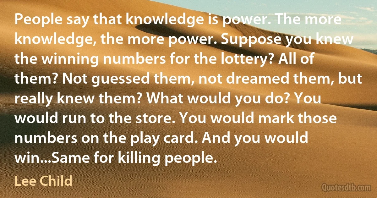 People say that knowledge is power. The more knowledge, the more power. Suppose you knew the winning numbers for the lottery? All of them? Not guessed them, not dreamed them, but really knew them? What would you do? You would run to the store. You would mark those numbers on the play card. And you would win...Same for killing people. (Lee Child)