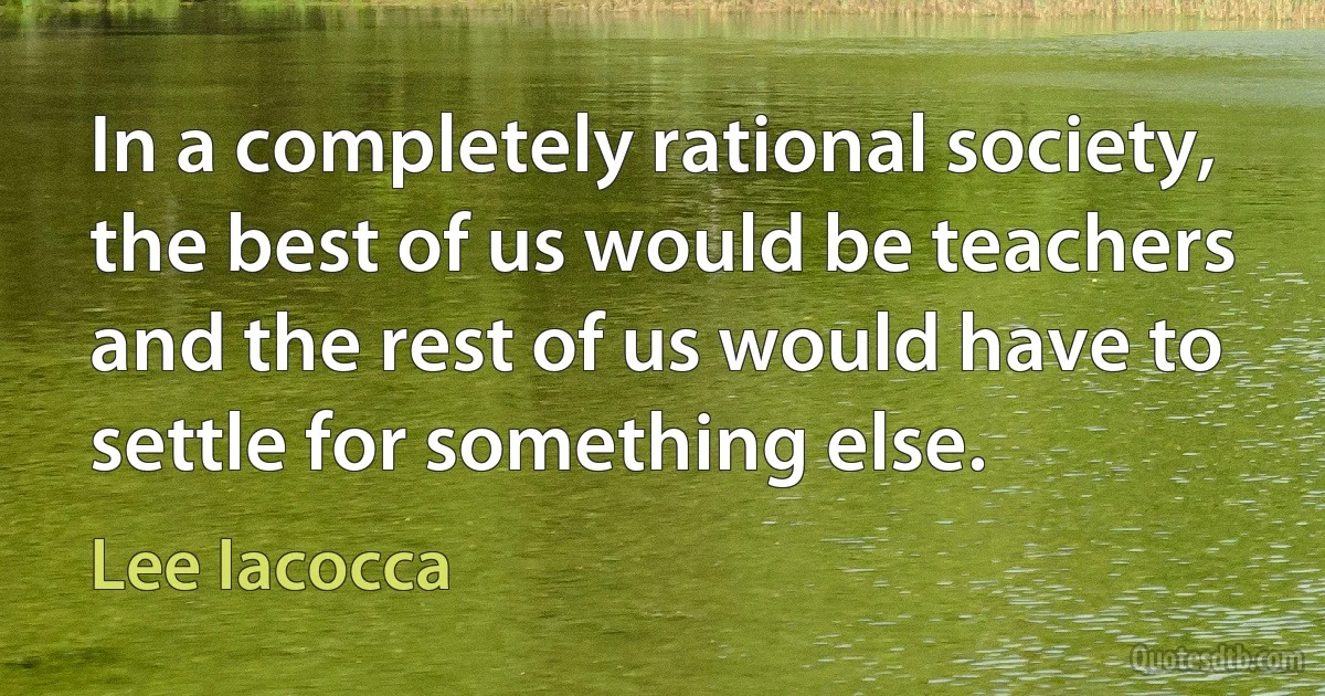 In a completely rational society, the best of us would be teachers and the rest of us would have to settle for something else. (Lee Iacocca)