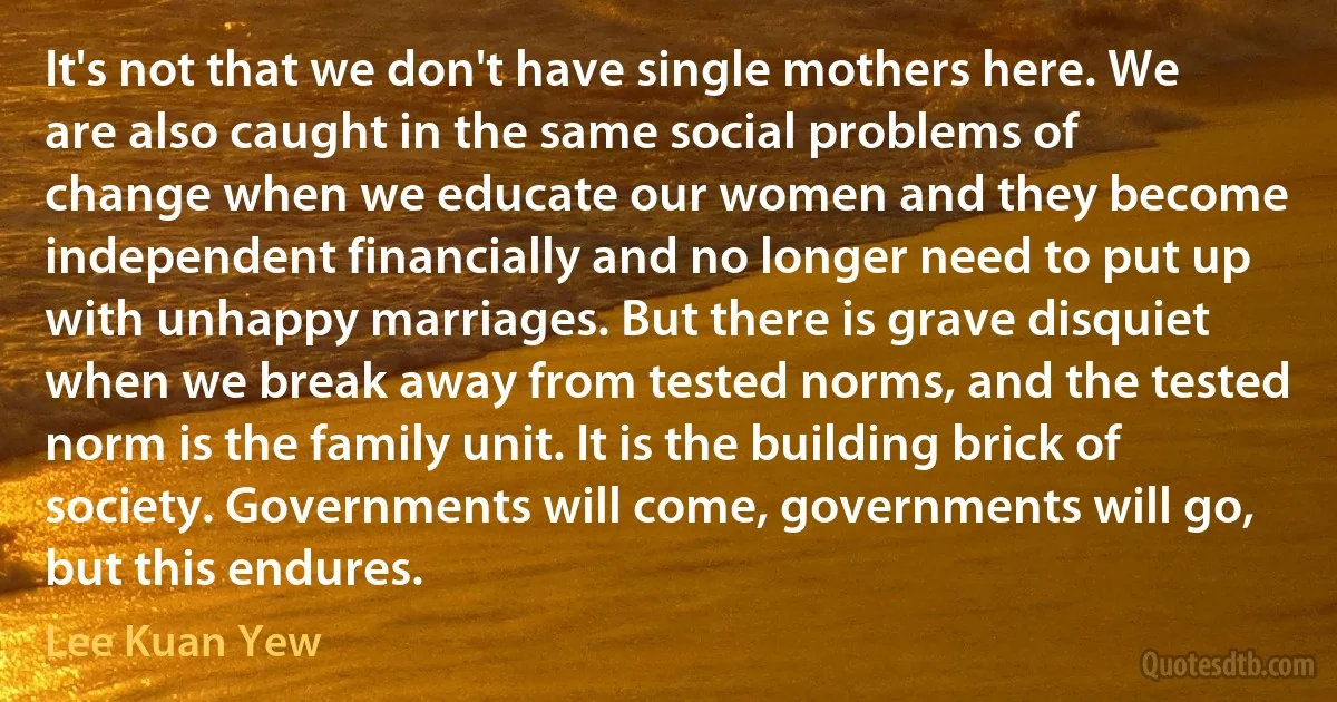 It's not that we don't have single mothers here. We are also caught in the same social problems of change when we educate our women and they become independent financially and no longer need to put up with unhappy marriages. But there is grave disquiet when we break away from tested norms, and the tested norm is the family unit. It is the building brick of society. Governments will come, governments will go, but this endures. (Lee Kuan Yew)