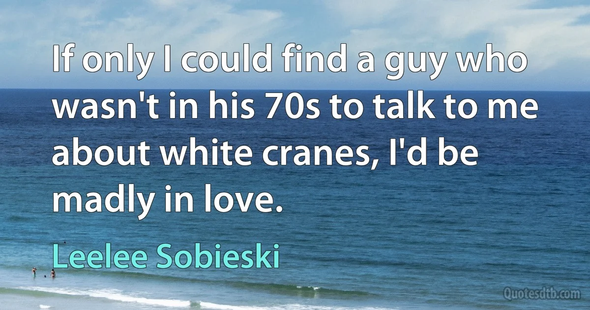 If only I could find a guy who wasn't in his 70s to talk to me about white cranes, I'd be madly in love. (Leelee Sobieski)