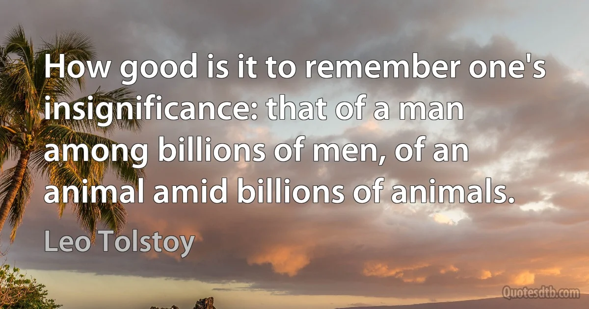 How good is it to remember one's insignificance: that of a man among billions of men, of an animal amid billions of animals. (Leo Tolstoy)