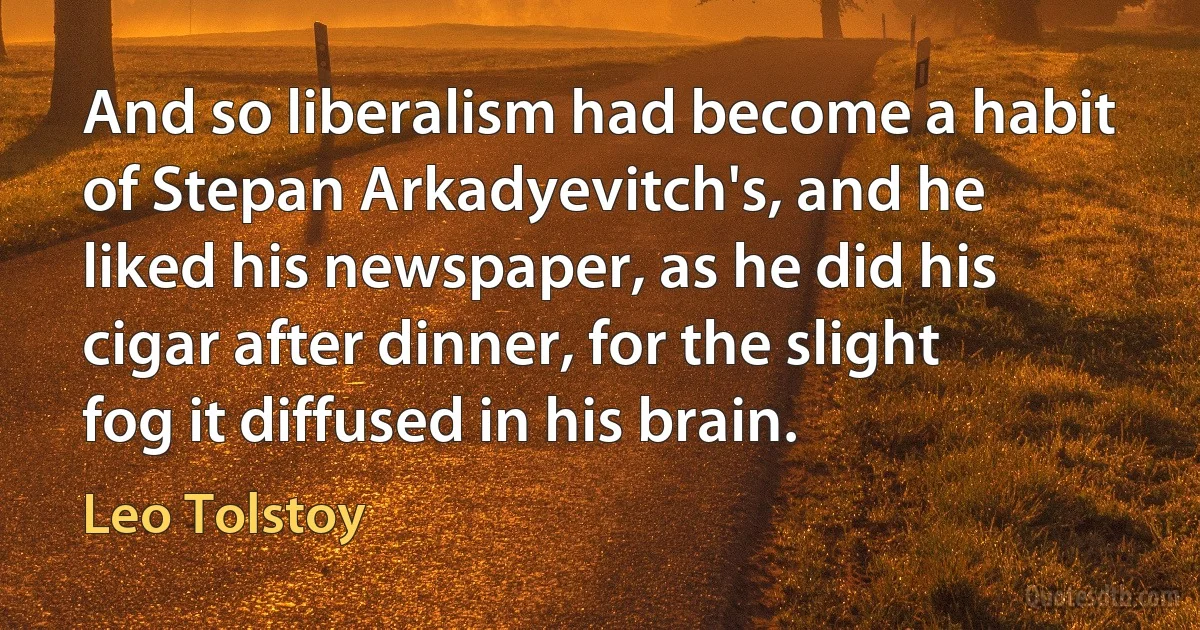 And so liberalism had become a habit of Stepan Arkadyevitch's, and he liked his newspaper, as he did his cigar after dinner, for the slight fog it diffused in his brain. (Leo Tolstoy)