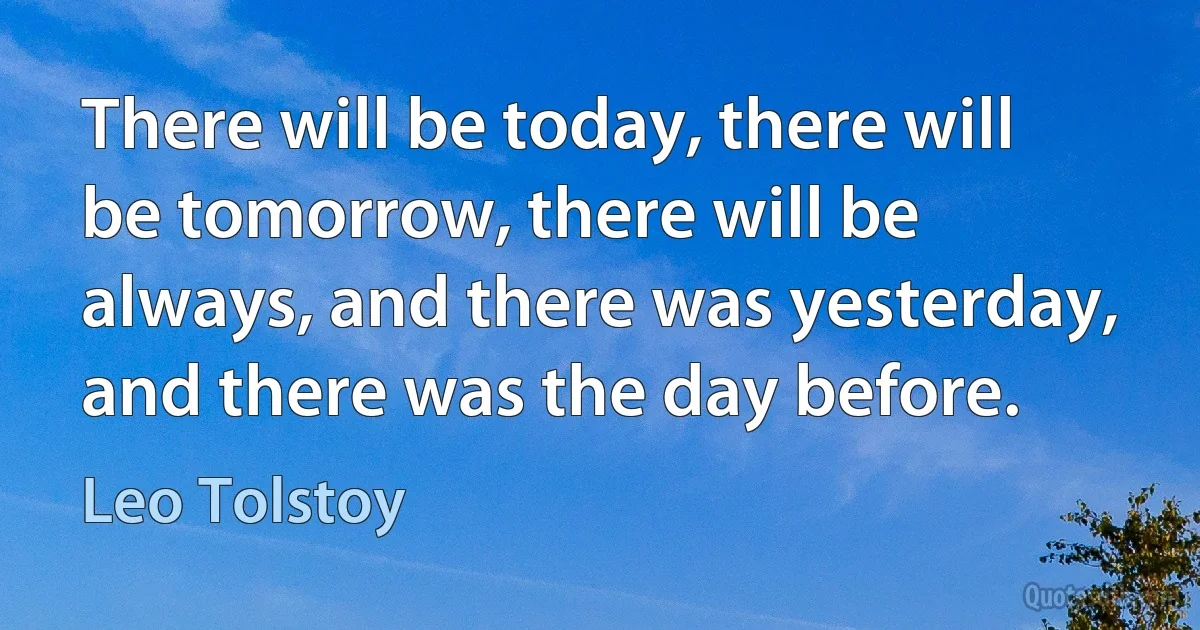 There will be today, there will be tomorrow, there will be always, and there was yesterday, and there was the day before. (Leo Tolstoy)