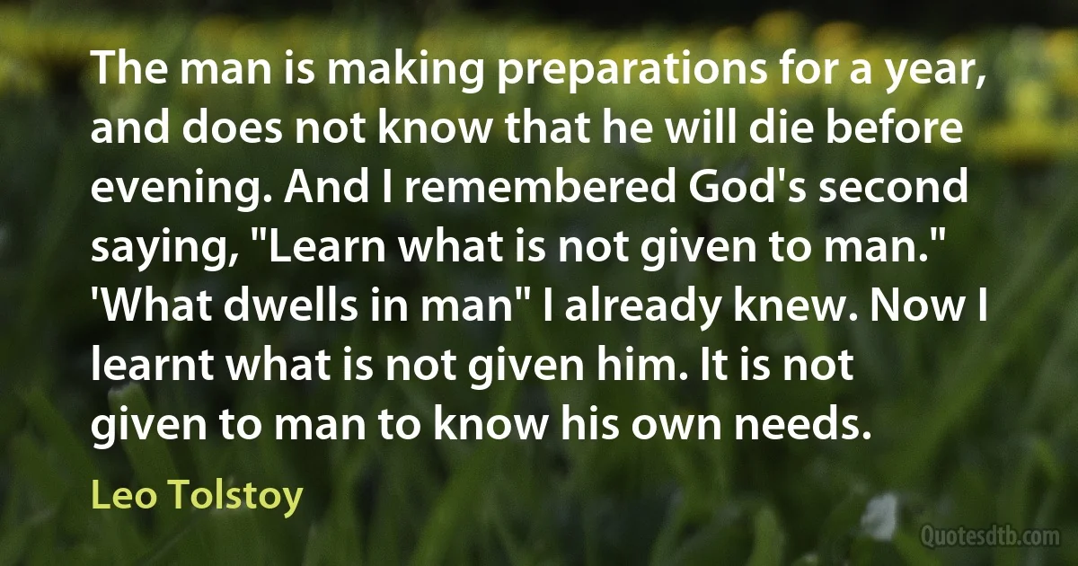 The man is making preparations for a year, and does not know that he will die before evening. And I remembered God's second saying, "Learn what is not given to man."
'What dwells in man" I already knew. Now I learnt what is not given him. It is not given to man to know his own needs. (Leo Tolstoy)