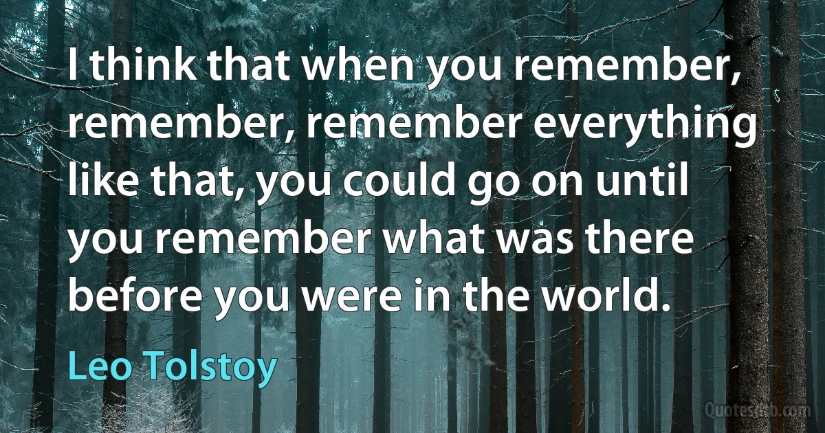 I think that when you remember, remember, remember everything like that, you could go on until you remember what was there before you were in the world. (Leo Tolstoy)