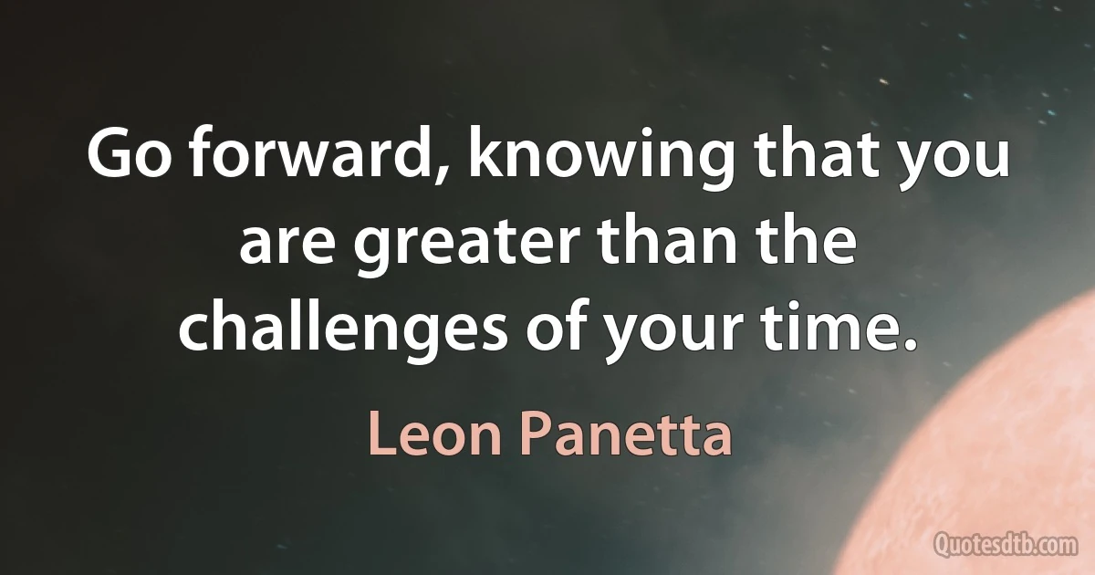 Go forward, knowing that you are greater than the challenges of your time. (Leon Panetta)