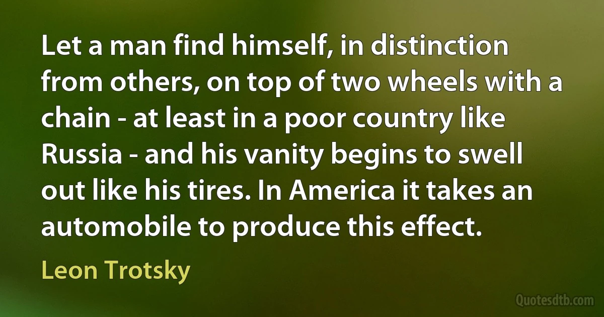 Let a man find himself, in distinction from others, on top of two wheels with a chain - at least in a poor country like Russia - and his vanity begins to swell out like his tires. In America it takes an automobile to produce this effect. (Leon Trotsky)