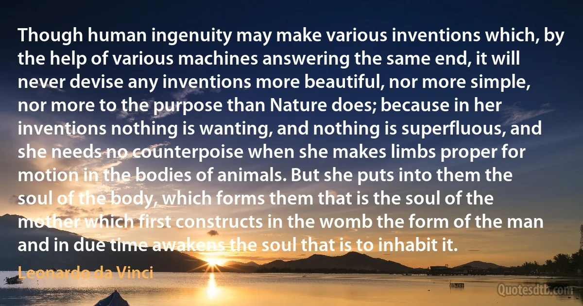 Though human ingenuity may make various inventions which, by the help of various machines answering the same end, it will never devise any inventions more beautiful, nor more simple, nor more to the purpose than Nature does; because in her inventions nothing is wanting, and nothing is superfluous, and she needs no counterpoise when she makes limbs proper for motion in the bodies of animals. But she puts into them the soul of the body, which forms them that is the soul of the mother which first constructs in the womb the form of the man and in due time awakens the soul that is to inhabit it. (Leonardo da Vinci)