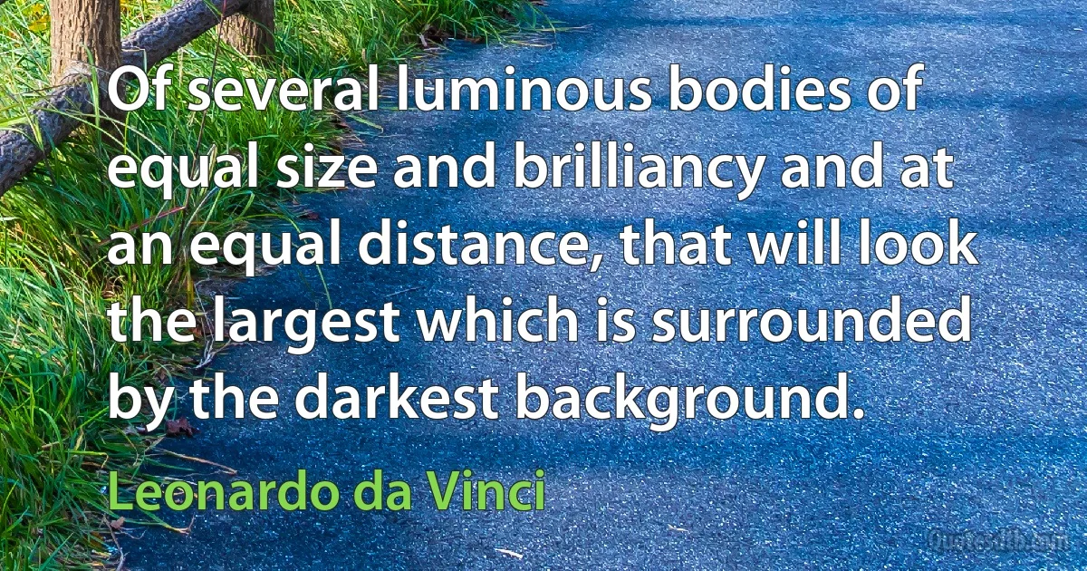 Of several luminous bodies of equal size and brilliancy and at an equal distance, that will look the largest which is surrounded by the darkest background. (Leonardo da Vinci)