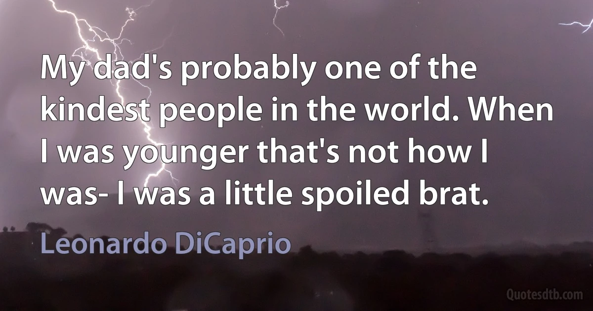 My dad's probably one of the kindest people in the world. When I was younger that's not how I was- I was a little spoiled brat. (Leonardo DiCaprio)