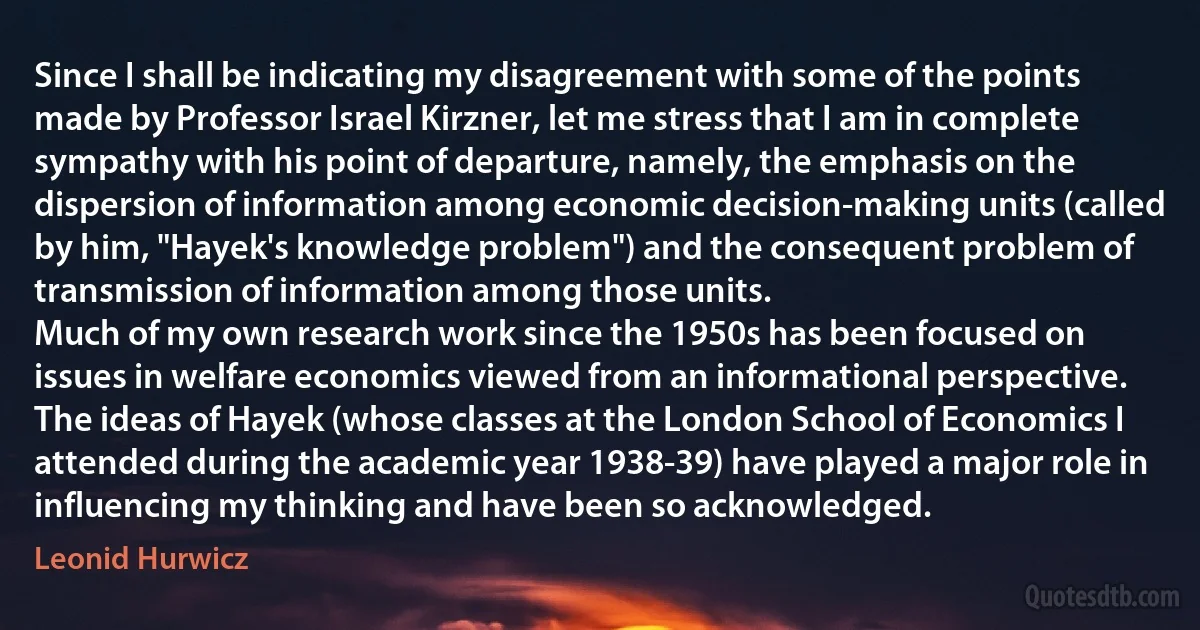 Since I shall be indicating my disagreement with some of the points made by Professor Israel Kirzner, let me stress that I am in complete sympathy with his point of departure, namely, the emphasis on the dispersion of information among economic decision-making units (called by him, "Hayek's knowledge problem") and the consequent problem of transmission of information among those units.
Much of my own research work since the 1950s has been focused on issues in welfare economics viewed from an informational perspective. The ideas of Hayek (whose classes at the London School of Economics I attended during the academic year 1938-39) have played a major role in influencing my thinking and have been so acknowledged. (Leonid Hurwicz)