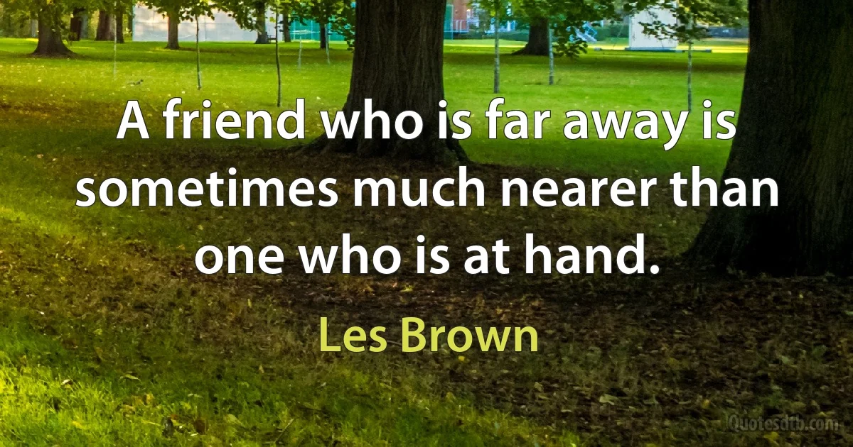 A friend who is far away is sometimes much nearer than one who is at hand. (Les Brown)