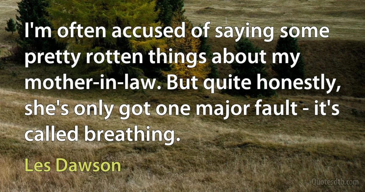 I'm often accused of saying some pretty rotten things about my mother-in-law. But quite honestly, she's only got one major fault - it's called breathing. (Les Dawson)