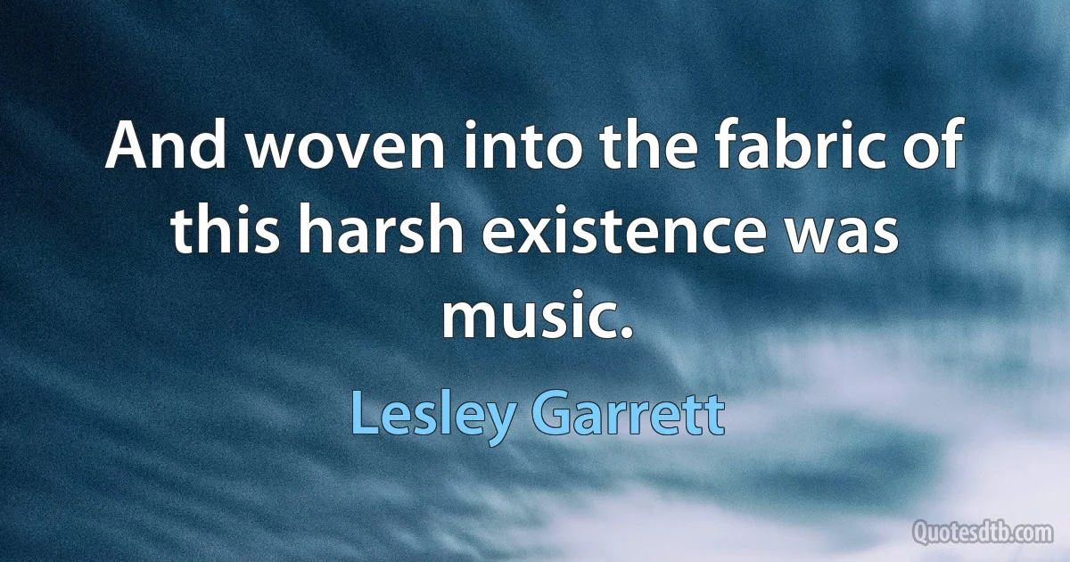 And woven into the fabric of this harsh existence was music. (Lesley Garrett)