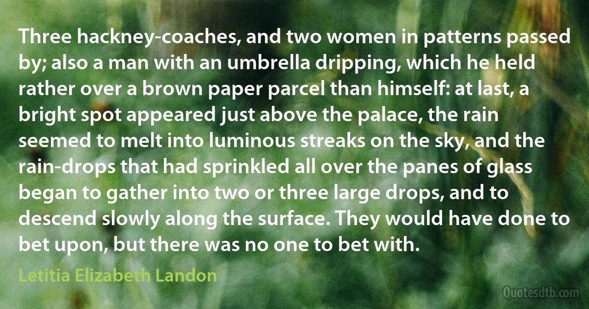 Three hackney-coaches, and two women in patterns passed by; also a man with an umbrella dripping, which he held rather over a brown paper parcel than himself: at last, a bright spot appeared just above the palace, the rain seemed to melt into luminous streaks on the sky, and the rain-drops that had sprinkled all over the panes of glass began to gather into two or three large drops, and to descend slowly along the surface. They would have done to bet upon, but there was no one to bet with. (Letitia Elizabeth Landon)