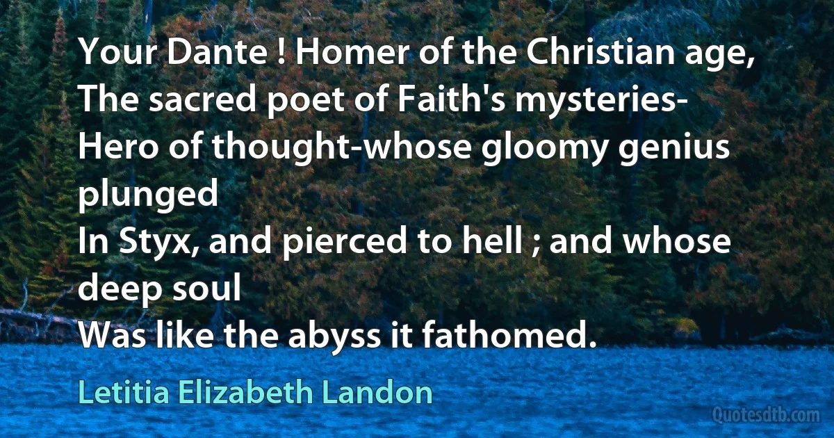 Your Dante ! Homer of the Christian age,
The sacred poet of Faith's mysteries-
Hero of thought-whose gloomy genius plunged
In Styx, and pierced to hell ; and whose deep soul
Was like the abyss it fathomed. (Letitia Elizabeth Landon)